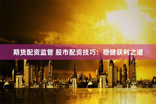 期货配资监管 股市配资技巧：稳健获利之道