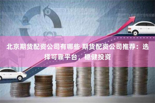 北京期货配资公司有哪些 期货配资公司推荐：选择可靠平台，稳健投资